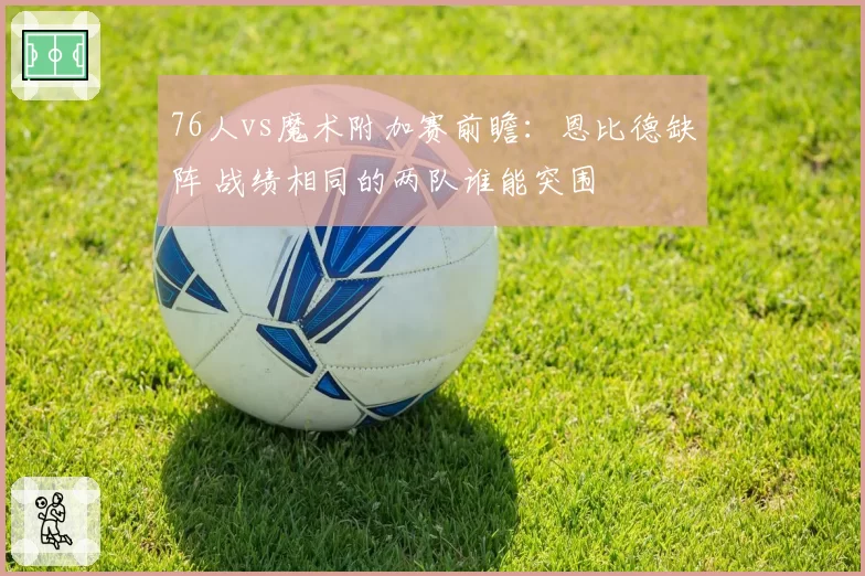 76人vs魔术附加赛前瞻：恩比德缺阵 战绩相同的两队谁能突围