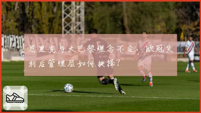 恩里克与大巴黎理念不合,欧冠失利后管理层如何抉择?