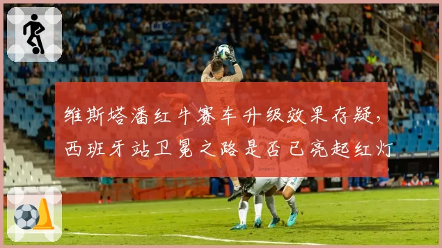 维斯塔潘红牛赛车升级效果存疑,西班牙站卫冕之路是否已亮起红灯?