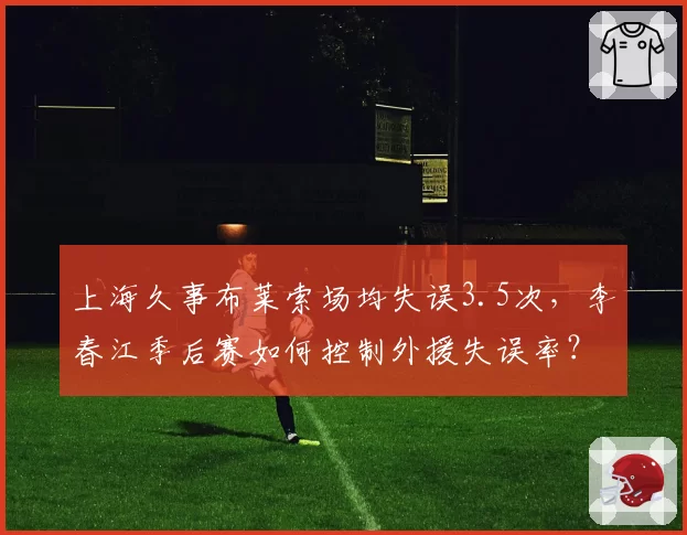 上海久事布莱索场均失误3.5次,李春江季后赛如何控制外援失误率?
