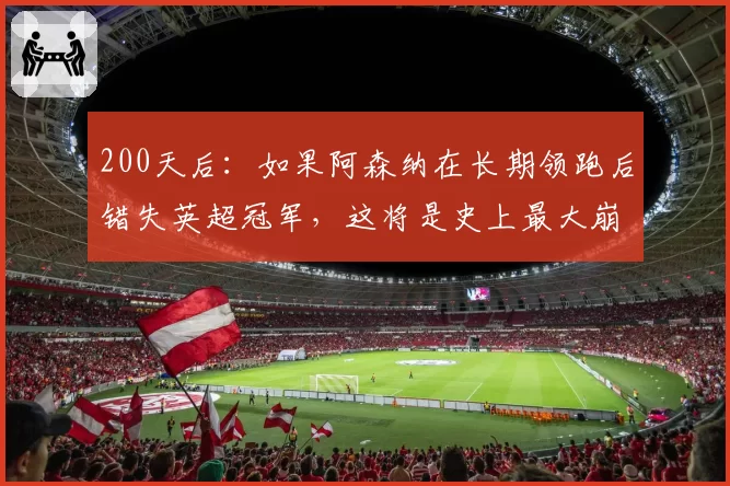 200天后：如果阿森纳在长期领跑后错失英超冠军，这将是史上最大崩盘——阿尔特塔可能永远无法恢复
