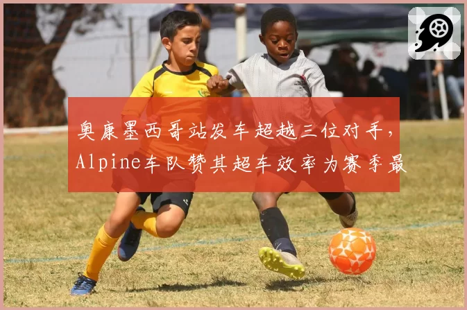 奥康墨西哥站发车超越三位对手,Alpine车队赞其超车效率为赛季最佳