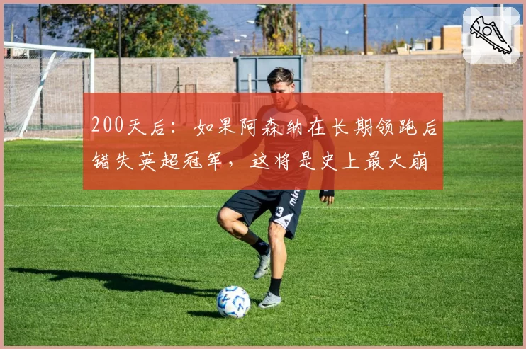 200天后：如果阿森纳在长期领跑后错失英超冠军，这将是史上最大崩盘——阿尔特塔可能永远无法恢复