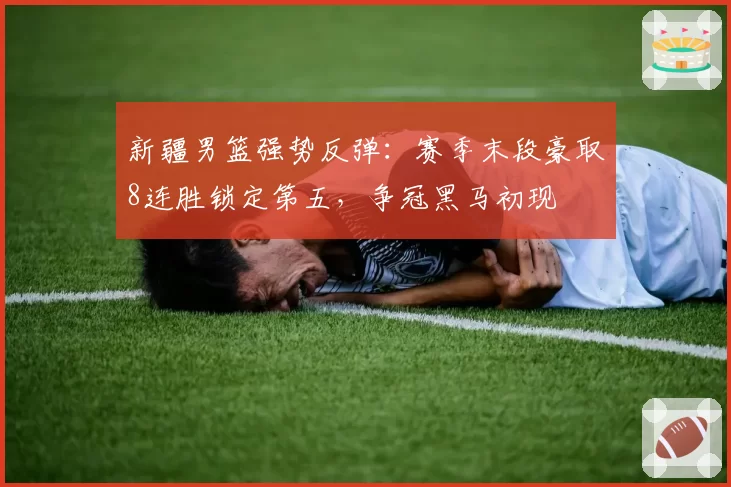 新疆男篮强势反弹：赛季末段豪取8连胜锁定第五，争冠黑马初现