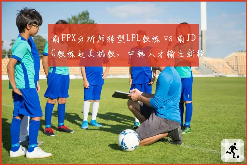 前FPX分析师转型LPL教练 vs 前JDG教练赴美执教，中韩人才输出新模式
