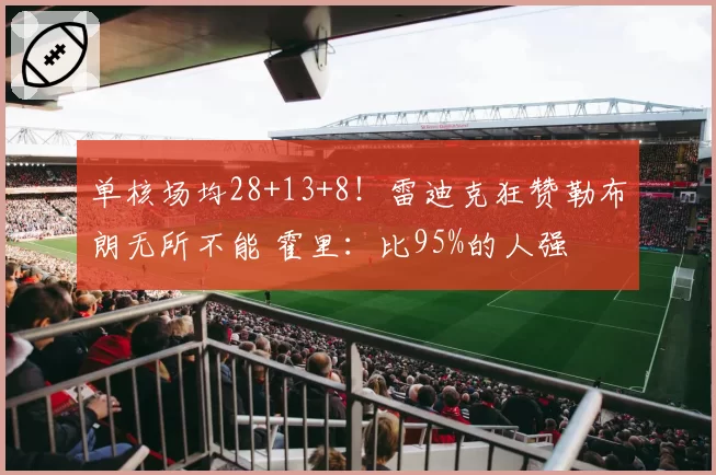 单核场均28+13+8！雷迪克狂赞勒布朗无所不能 霍里：比95%的人强