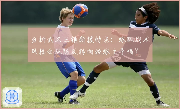 分析武汉三镇新援特点:球队战术风格会从防反转向控球主导吗?