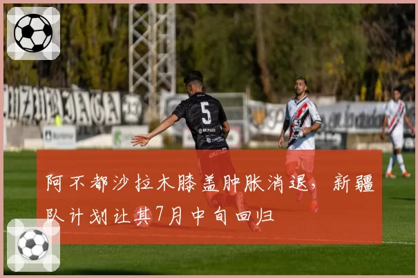 阿不都沙拉木膝盖肿胀消退,新疆队计划让其7月中旬回归