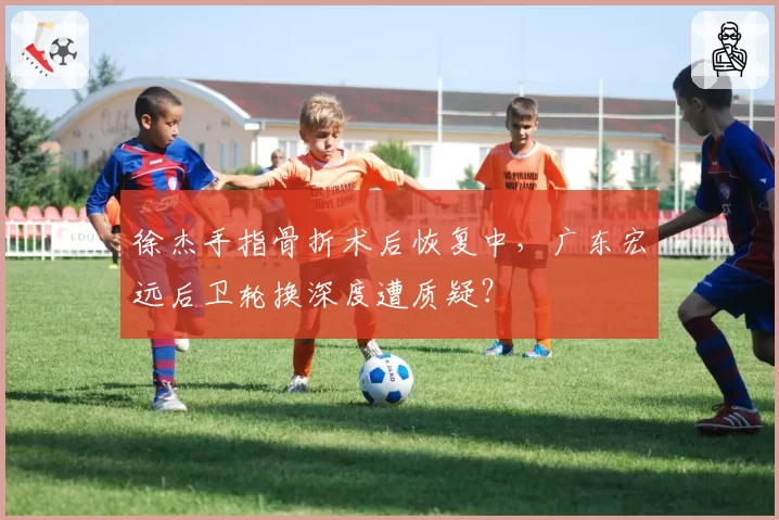 徐杰手指骨折术后恢复中，广东宏远后卫轮换深度遭质疑？