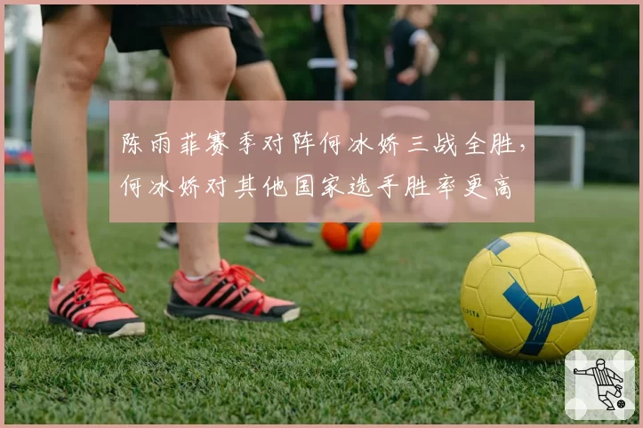 陈雨菲赛季对阵何冰娇三战全胜，何冰娇对其他国家选手胜率更高