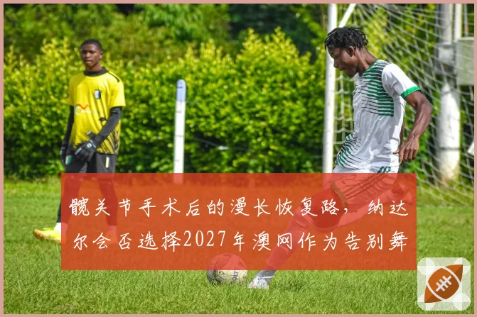 髋关节手术后的漫长恢复路，纳达尔会否选择2027年澳网作为告别舞台？