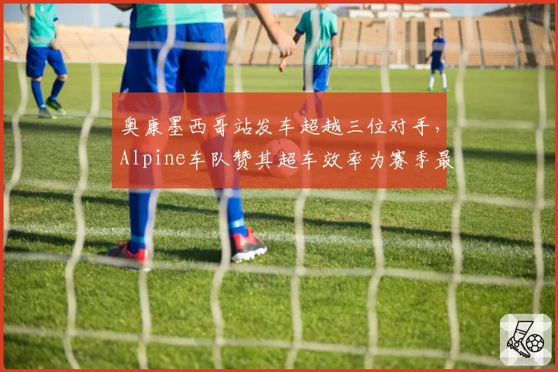 奥康墨西哥站发车超越三位对手,Alpine车队赞其超车效率为赛季最佳