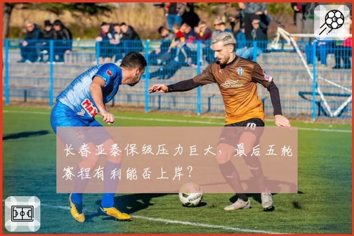 长春亚泰保级压力巨大，最后五轮赛程有利能否上岸？