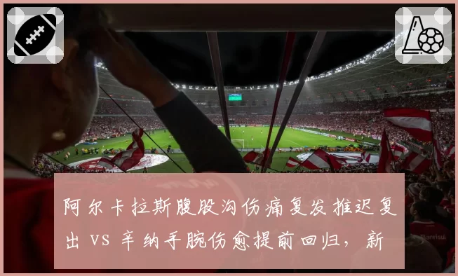 阿尔卡拉斯腹股沟伤痛复发推迟复出 vs 辛纳手腕伤愈提前回归，新生代硬地赛季备战节奏分化