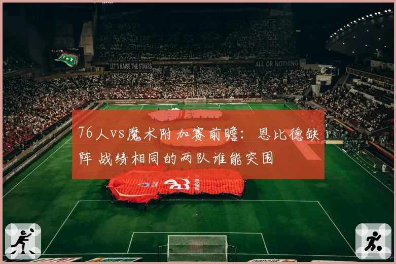 76人vs魔术附加赛前瞻：恩比德缺阵 战绩相同的两队谁能突围