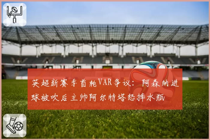 英超新赛季首轮VAR争议：阿森纳进球被吹后主帅阿尔特塔怒摔水瓶