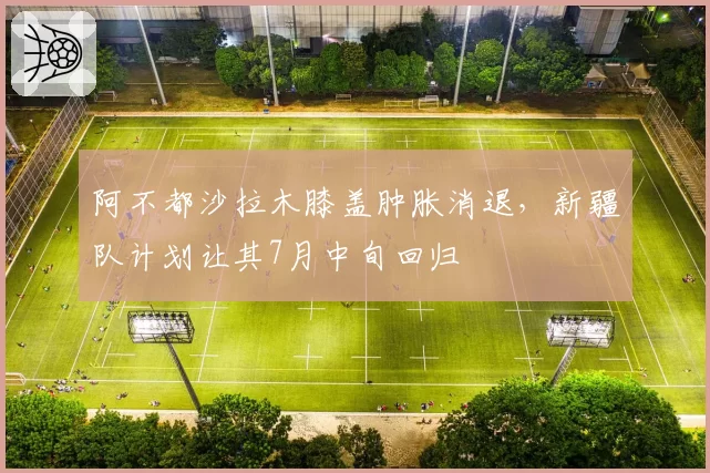 阿不都沙拉木膝盖肿胀消退,新疆队计划让其7月中旬回归
