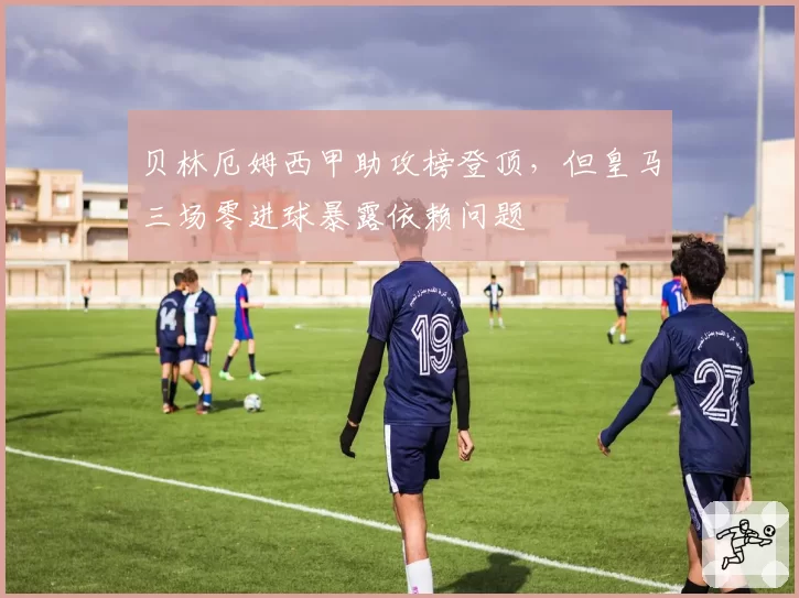 贝林厄姆西甲助攻榜登顶，但皇马三场零进球暴露依赖问题