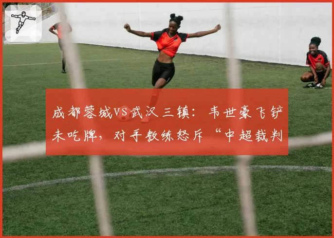 成都蓉城vs武汉三镇：韦世豪飞铲未吃牌，对手教练怒斥“中超裁判尺度在哪”