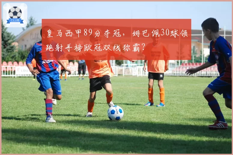 皇马西甲89分夺冠，姆巴佩30球领跑射手榜欧冠双线称霸？