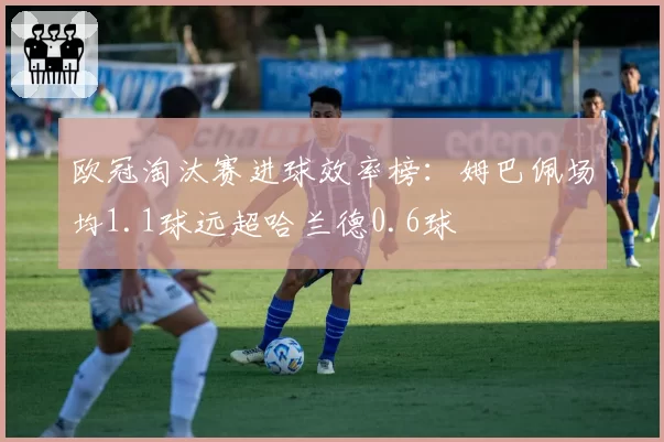 欧冠淘汰赛进球效率榜:姆巴佩场均1.1球远超哈兰德0.6球