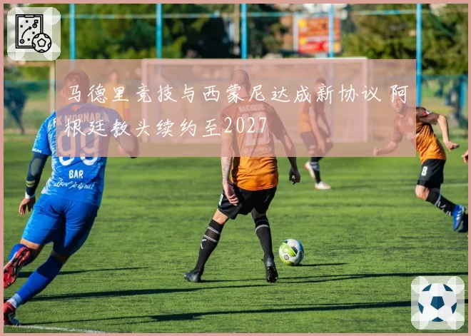 马德里竞技与西蒙尼达成新协议 阿根廷教头续约至2027