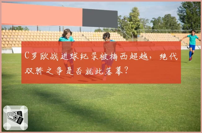 C罗欧战进球纪录被梅西超越，绝代双骄之争是否就此落幕？