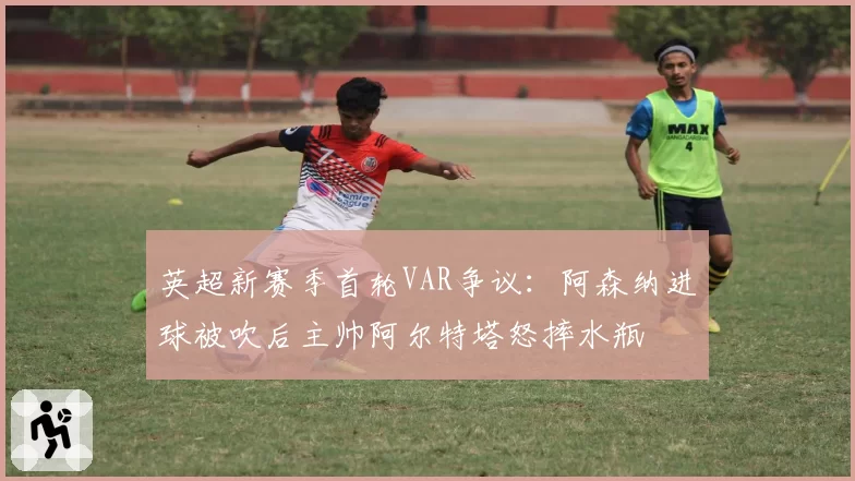 英超新赛季首轮VAR争议：阿森纳进球被吹后主帅阿尔特塔怒摔水瓶