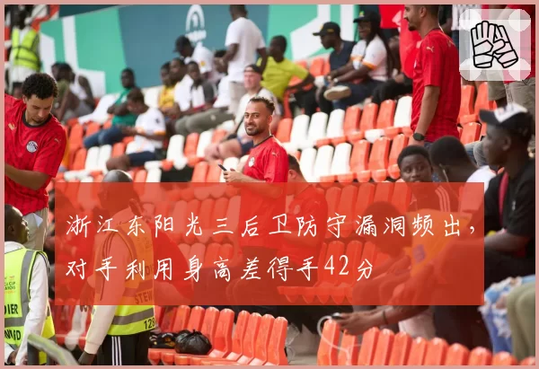 浙江东阳光三后卫防守漏洞频出,对手利用身高差得手42分