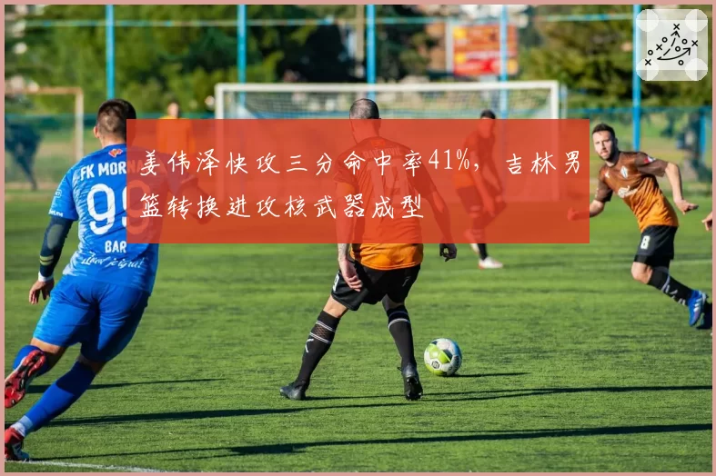 姜伟泽快攻三分命中率41%，吉林男篮转换进攻核武器成型