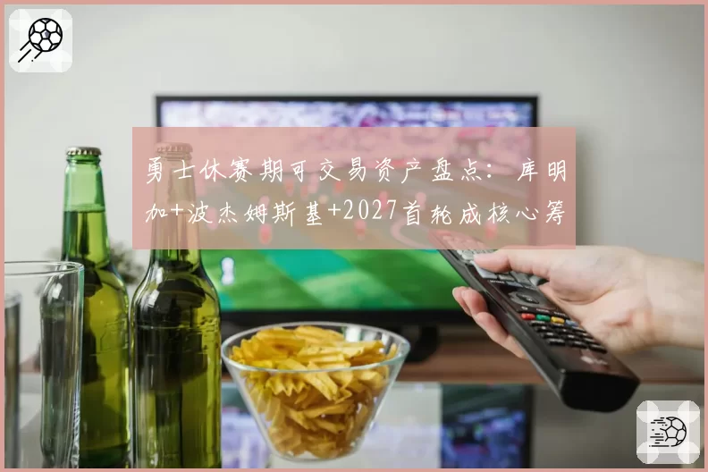 勇士休赛期可交易资产盘点:库明加+波杰姆斯基+2027首轮成核心筹码
