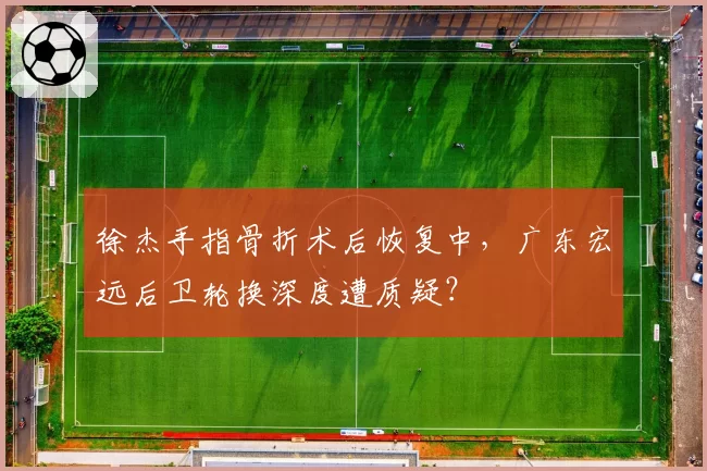 徐杰手指骨折术后恢复中，广东宏远后卫轮换深度遭质疑？