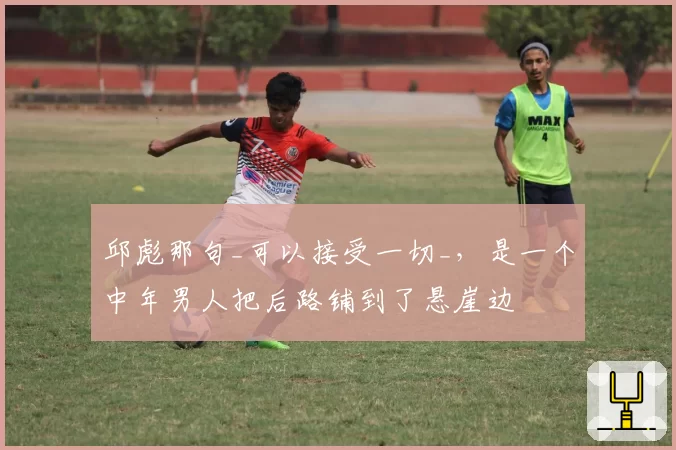 邱彪那句_可以接受一切_，是一个中年男人把后路铺到了悬崖边