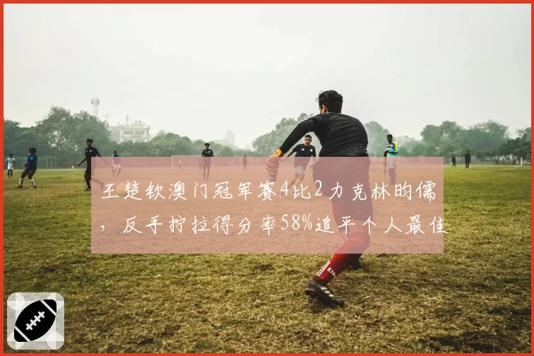 王楚钦澳门冠军赛4比2力克林昀儒，反手拧拉得分率58%追平个人最佳。
