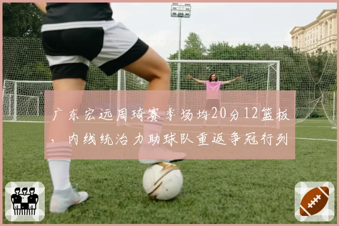 广东宏远周琦赛季场均20分12篮板，内线统治力助球队重返争冠行列