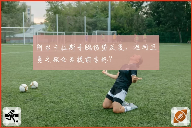 阿尔卡拉斯手腕伤势反复，温网卫冕之旅会否提前告终？