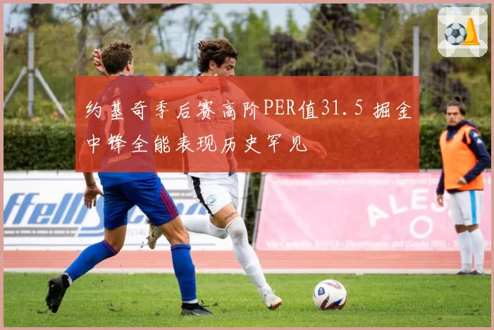 约基奇季后赛高阶PER值31.5 掘金中锋全能表现历史罕见