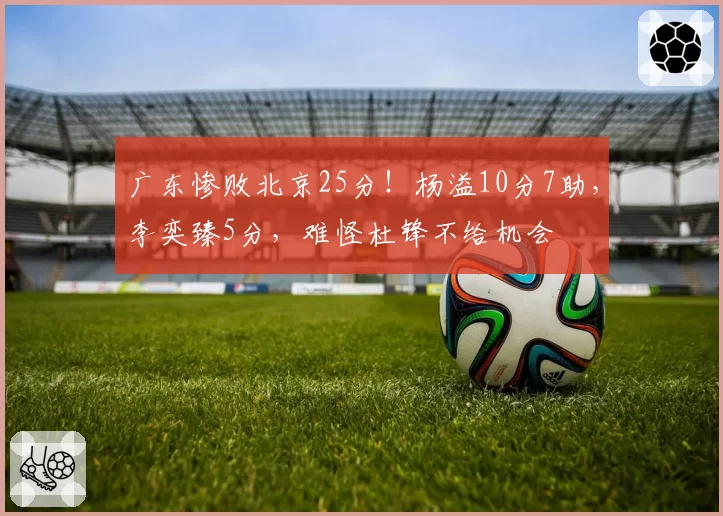 广东惨败北京25分！杨溢10分7助，李奕臻5分，难怪杜锋不给机会