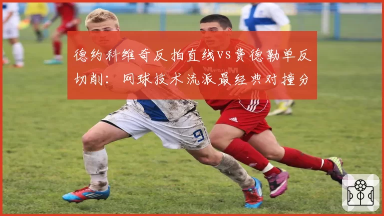 德约科维奇反拍直线vs费德勒单反切削:网球技术流派最经典对撞分析