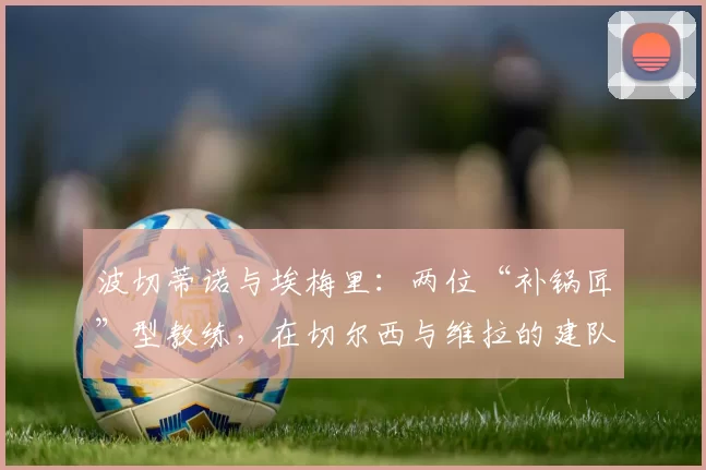 波切蒂诺与埃梅里:两位“补锅匠”型教练,在切尔西与维拉的建队效率对比