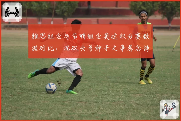 雅思组合与黄鸭组合奥运积分赛数据对比，混双头号种子之争悬念持续