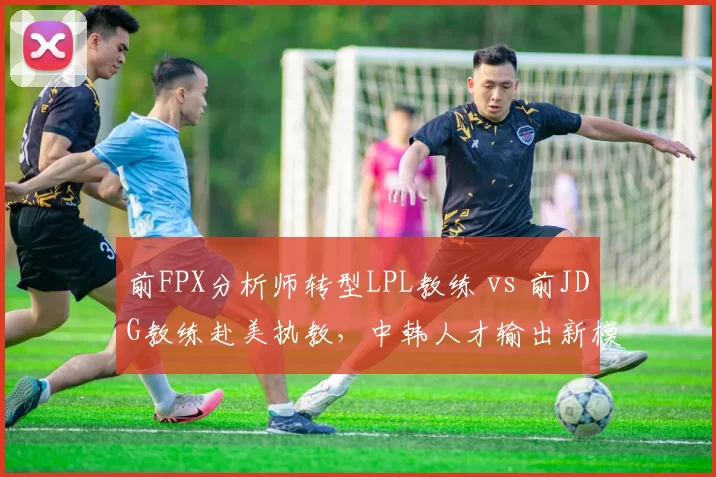 前FPX分析师转型LPL教练 vs 前JDG教练赴美执教，中韩人才输出新模式