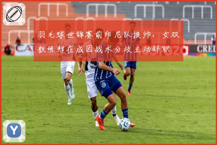羽毛球世锦赛前印尼队换帅,女双教练郑在成因战术分歧主动辞职