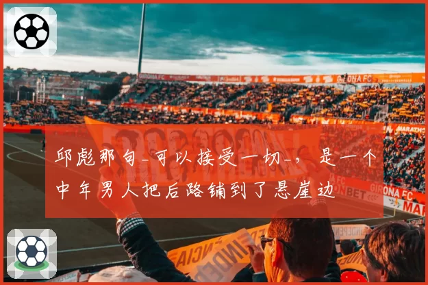 邱彪那句_可以接受一切_，是一个中年男人把后路铺到了悬崖边