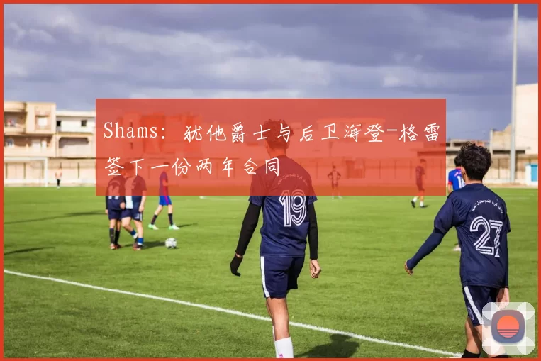 Shams：犹他爵士与后卫海登-格雷签下一份两年合同