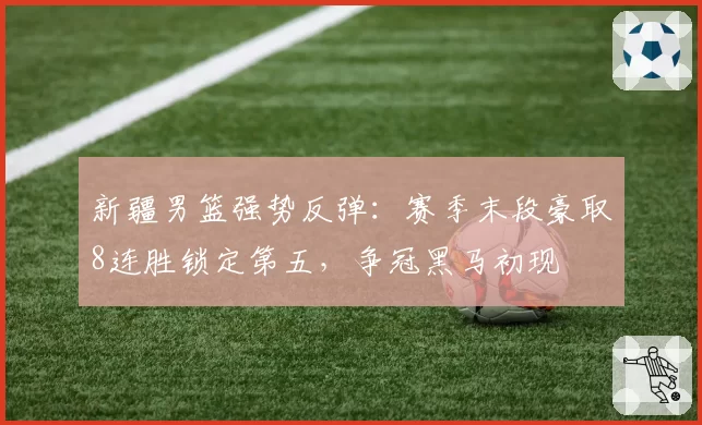 新疆男篮强势反弹：赛季末段豪取8连胜锁定第五，争冠黑马初现
