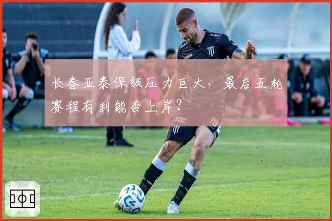 长春亚泰保级压力巨大，最后五轮赛程有利能否上岸？