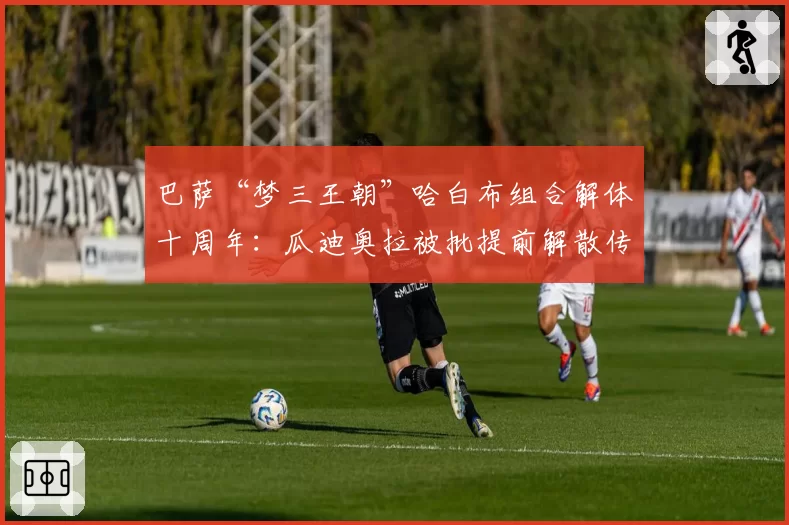 巴萨“梦三王朝”哈白布组合解体十周年:瓜迪奥拉被批提前解散传奇阵容