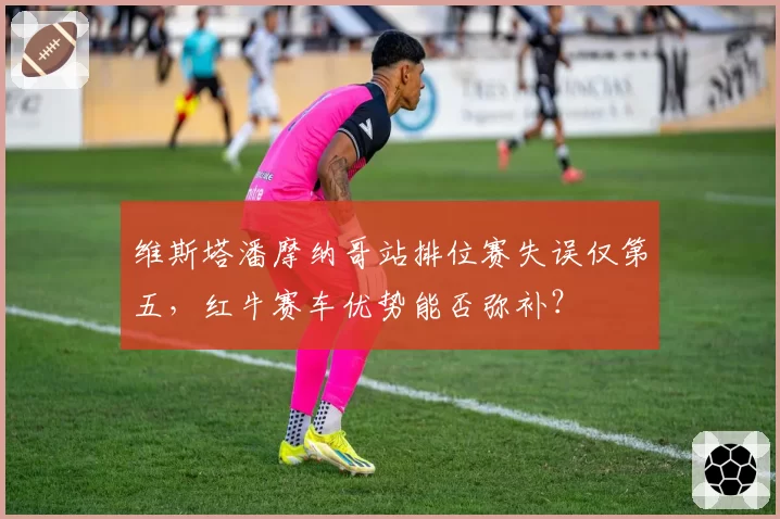 维斯塔潘摩纳哥站排位赛失误仅第五，红牛赛车优势能否弥补？