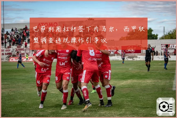 巴萨利用杠杆签下内马尔,西甲联盟调查违规操作引争议